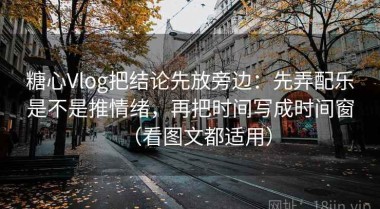 糖心Vlog把结论先放旁边：先弄配乐是不是推情绪，再把时间写成时间窗（看图文都适用）