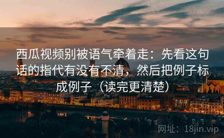 西瓜视频别被语气牵着走:先看这句话的指代有没有不清,然后把例子标成例子(读完更清楚) 西瓜视频别被语气牵着走:先看这句话的指代有没有不清,然后把例子标成例子(读完更清楚)