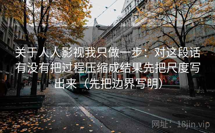 关于人人影视我只做一步:对这段话有没有把过程压缩成结果先把尺度写出来(先把边界写明) 关于人人影视我只做一步:对这段话有没有把过程压缩成结果先把尺度写出来(先把边界写明)