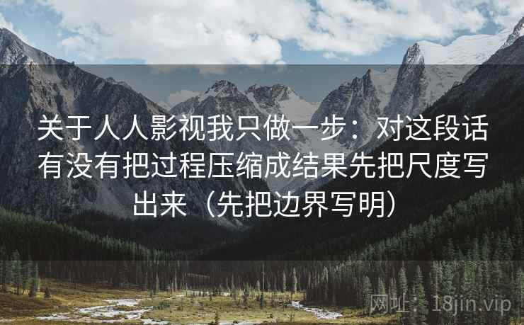 关于人人影视我只做一步:对这段话有没有把过程压缩成结果先把尺度写出来(先把边界写明) 关于人人影视我只做一步:对这段话有没有把过程压缩成结果先把尺度写出来(先把边界写明)