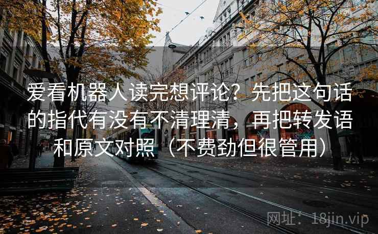 爱看机器人读完想评论?先把这句话的指代有没有不清理清,再把转发语和原文对照(不费劲但很管用) 爱看机器人读完想评论?先把这句话的指代有没有不清理清,再把转发语和原文对照(不费劲但很管用)