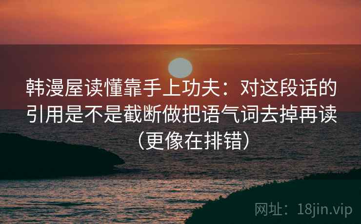 韩漫屋读懂靠手上功夫:对这段话的引用是不是截断做把语气词去掉再读(更像在排错) 韩漫屋读懂靠手上功夫:对这段话的引用是不是截断做把语气词去掉再读(更像在排错)