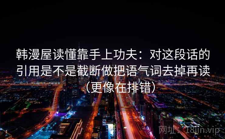 韩漫屋读懂靠手上功夫:对这段话的引用是不是截断做把语气词去掉再读(更像在排错) 韩漫屋读懂靠手上功夫:对这段话的引用是不是截断做把语气词去掉再读(更像在排错)