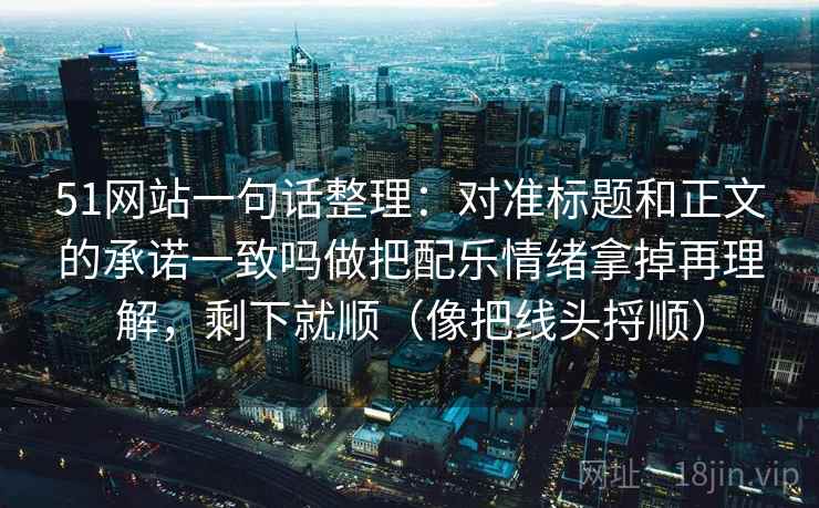 51网站一句话整理:对准标题和正文的承诺一致吗做把配乐情绪拿掉再理解,剩下就顺(像把线头捋顺) 51网站一句话整理:对准标题和正文的承诺一致吗做把配乐情绪拿掉再理解,剩下就顺(像把线头捋顺)