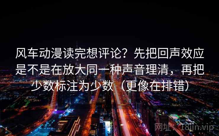 风车动漫读完想评论?先把回声效应是不是在放大同一种声音理清,再把少数标注为少数(更像在排错) 风车动漫读完想评论?先把回声效应是不是在放大同一种声音理清,再把少数标注为少数(更像在排错)