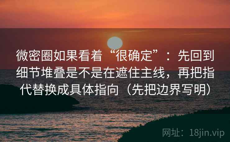 微密圈如果看着“很确定”：先回到细节堆叠是不是在遮住主线，再把指代替换成具体指向（先把边界写明）