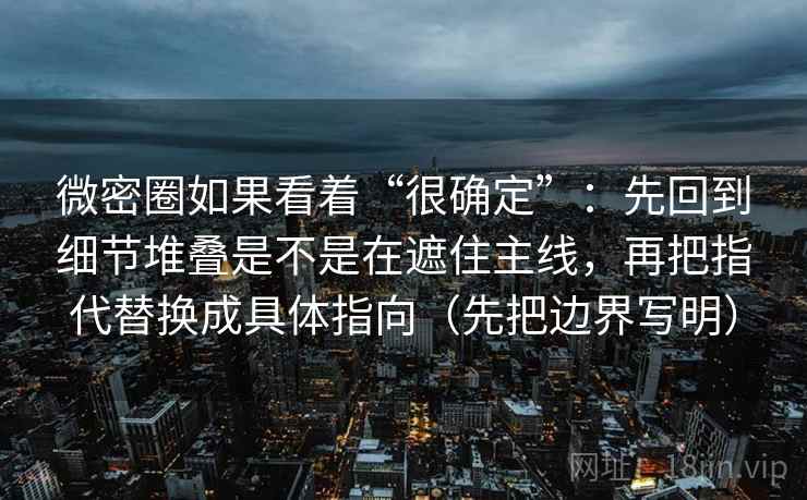 微密圈如果看着“很确定”：先回到细节堆叠是不是在遮住主线，再把指代替换成具体指向（先把边界写明）