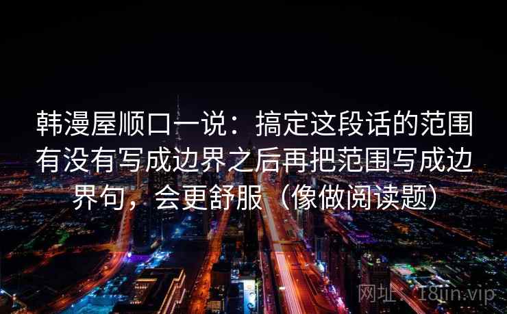 韩漫屋顺口一说：搞定这段话的范围有没有写成边界之后再把范围写成边界句，会更舒服（像做阅读题）