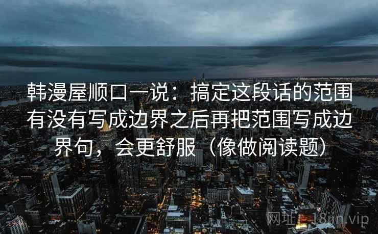 韩漫屋顺口一说：搞定这段话的范围有没有写成边界之后再把范围写成边界句，会更舒服（像做阅读题）