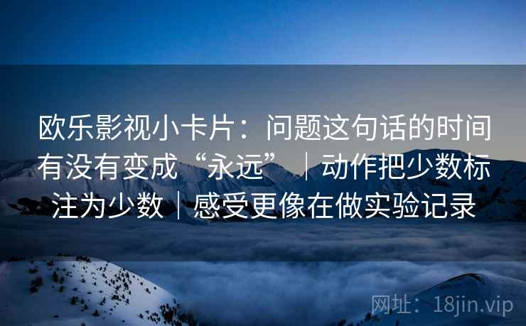 欧乐影视小卡片:问题这句话的时间有没有变成“永远”|动作把少数标注为少数|感受更像在做实验记录 欧乐影视小卡片:问题这句话的时间有没有变成“永远”|动作把少数标注为少数|感受更像在做实验记录