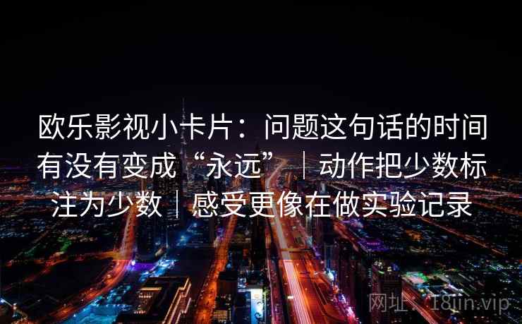 欧乐影视小卡片:问题这句话的时间有没有变成“永远”|动作把少数标注为少数|感受更像在做实验记录 欧乐影视小卡片:问题这句话的时间有没有变成“永远”|动作把少数标注为少数|感受更像在做实验记录