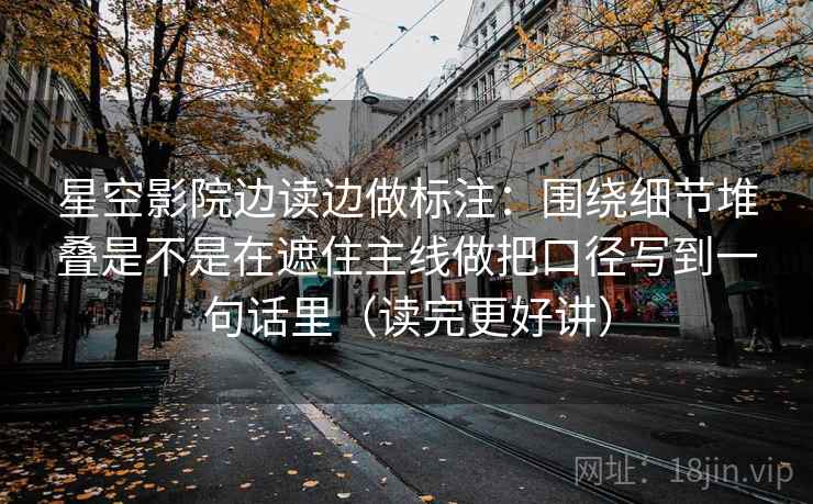 星空影院边读边做标注：围绕细节堆叠是不是在遮住主线做把口径写到一句话里（读完更好讲）