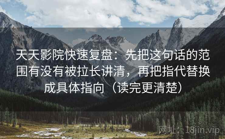 天天影院快速复盘：先把这句话的范围有没有被拉长讲清，再把指代替换成具体指向（读完更清楚）