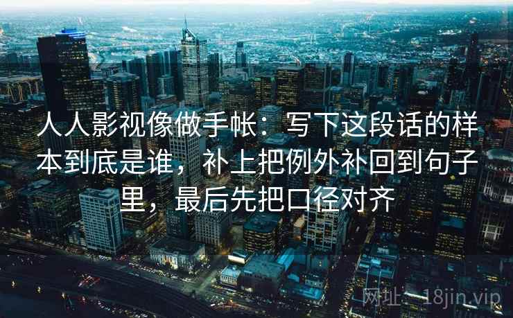 人人影视像做手帐:写下这段话的样本到底是谁,补上把例外补回到句子里,最后先把口径对齐 人人影视像做手帐:写下这段话的样本到底是谁,补上把例外补回到句子里,最后先把口径对齐