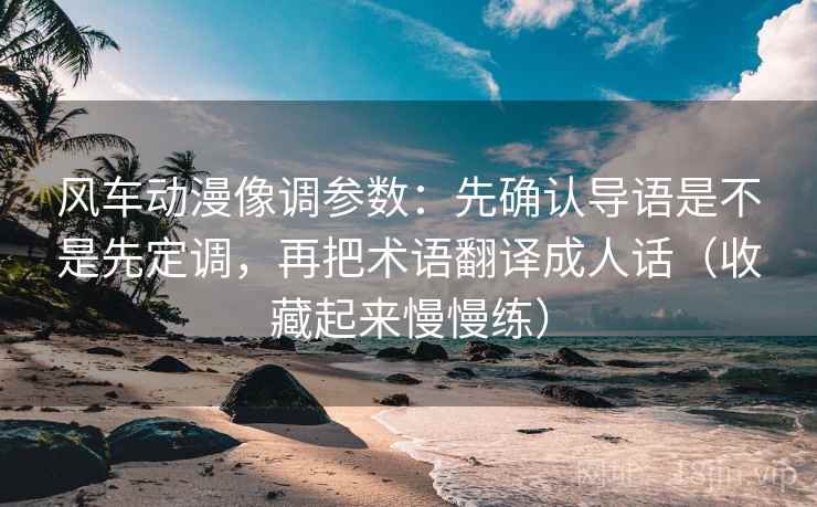 风车动漫像调参数：先确认导语是不是先定调，再把术语翻译成人话（收藏起来慢慢练）
