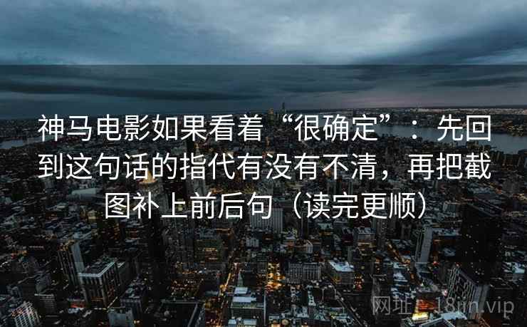 神马电影如果看着“很确定”:先回到这句话的指代有没有不清,再把截图补上前后句(读完更顺) 神马电影如果看着“很确定”:先回到这句话的指代有没有不清,再把截图补上前后句(读完更顺)