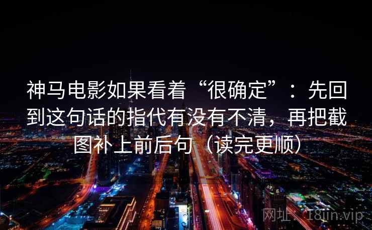 神马电影如果看着“很确定”:先回到这句话的指代有没有不清,再把截图补上前后句(读完更顺) 神马电影如果看着“很确定”:先回到这句话的指代有没有不清,再把截图补上前后句(读完更顺)