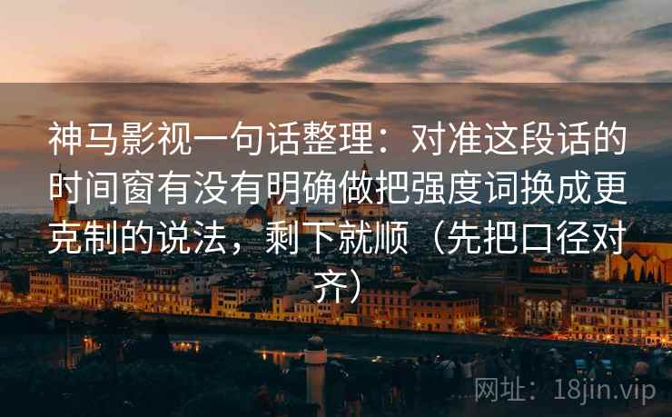 神马影视一句话整理：对准这段话的时间窗有没有明确做把强度词换成更克制的说法，剩下就顺（先把口径对齐）