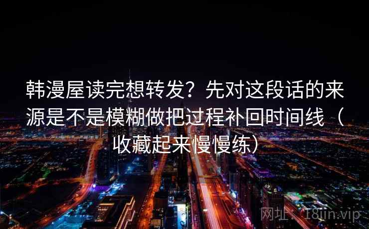 韩漫屋读完想转发?先对这段话的来源是不是模糊做把过程补回时间线(收藏起来慢慢练) 韩漫屋读完想转发?先对这段话的来源是不是模糊做把过程补回时间线(收藏起来慢慢练)