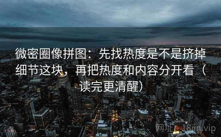 微密圈像拼图：先找热度是不是挤掉细节这块，再把热度和内容分开看（读完更清醒）