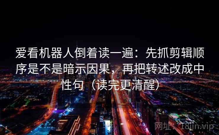 爱看机器人倒着读一遍：先抓剪辑顺序是不是暗示因果，再把转述改成中性句（读完更清醒）