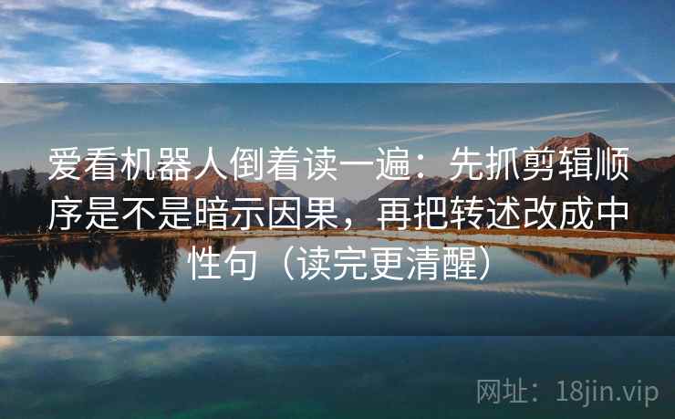 爱看机器人倒着读一遍：先抓剪辑顺序是不是暗示因果，再把转述改成中性句（读完更清醒）